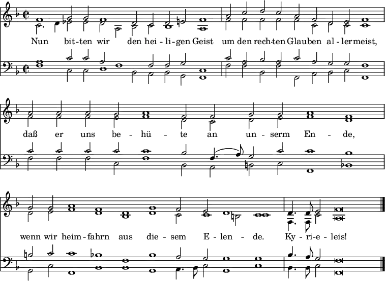 << <<
\new Staff { \clef treble \time 2/2 \key f \major \set Staff.midiInstrument = "church organ" \set Score.tempoHideNote = ##t \override Score.BarNumber #'transparent = ##t
\relative c'
<< { \cadenzaOn f1 g2 g f1 d2 c d e f1 \bar"|"
a2 c d c a f d e f1 \bar"|"
a2 a a g a1 f2 f g g a1 f \bar"|"
g2 g a1 f d g f2 e d1 c \bar"|"
d4. d8 e2 f\breve \bar"|." } \\
{ c2. d4 es2 es d a bes c bes1 a
f'2 f f f f c d c c1
f2 f f e f1 d2 c d e f1 d
d2 e f1 d bes d c2 c1 b2 c1
f,4. f8 c'2 a\breve } >>
}
\new Lyrics \lyricmode {
Nun1 bit2 -- ten wir1 den2 hei -- li -- gen Geist1
um2 den rech -- ten Glau -- ben al -- ler -- meist,1
daß2 er uns be -- hü1 -- te2 an un -- serm En1 -- de,
wenn2 wir heim1 -- fahrn aus die -- sem2 E -- len1 -- de.
Ky4. -- ri8 -- e2 -- leis!1
}
\new Staff { \clef bass \key f \major \set Staff.midiInstrument = "church organ"
\relative c'
<< { a1 c2 c a f1 f2 f g c,1
c'2 a bes a c a g g f1
c'2 c c c c1 bes2 f4.( a8) g2 c c1 bes
b2 c c1 bes f bes a2 g g1 g
bes4. a8 g2 f\breve } \\
{ f1 c2 c d1 bes2 a bes g f1
f'2 f bes, f' f, a bes c f,1
f'2 f f c f1 bes,2 a b c f,1 bes
g2 c f,1 bes bes g a4. bes8 c2 g1 c
bes4. bes8 c2 f,\breve } >>
}
>> >>
\layout { indent = #0 }
\midi { \tempo 2 = 120 }